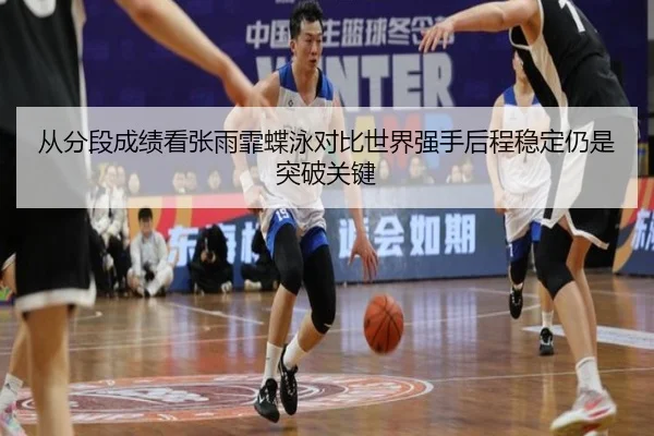 从分段成绩看张雨霏蝶泳对比世界强手后程稳定仍是突破关键