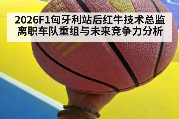 2026F1匈牙利站后红牛技术总监离职车队重组与未来竞争力分析