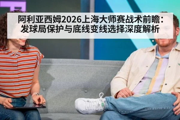 阿利亚西姆2026上海大师赛战术前瞻:发球局保护与底线变线选择深度解析