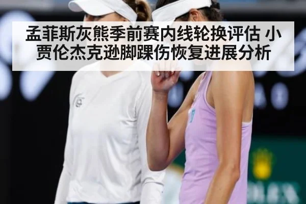 孟菲斯灰熊季前赛内线轮换评估 小贾伦杰克逊脚踝伤恢复进展分析