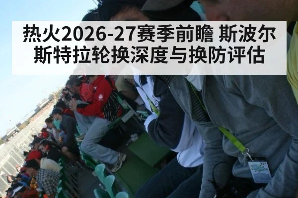 热火2026-27赛季前瞻 斯波尔斯特拉轮换深度与换防评估